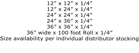 12” x 12” x 1/4” 12” x 24” x 1/4” 24” x 24” x 1/4” 24” x 36” x 1/4” 36” x 36” x 1/4” 36” wide x 100 foot Roll x 1/4” Size availability per individual distributor stocking