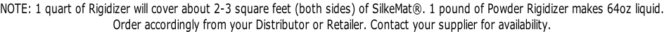 NOTE: 1 quart of Rigidizer will cover about 2-3 square feet (both sides) of SilkeMat®. 1 pound of Powder Rigidizer makes 64oz liquid. Order accordingly from your Distributor or Retailer. Contact your supplier for availability.
